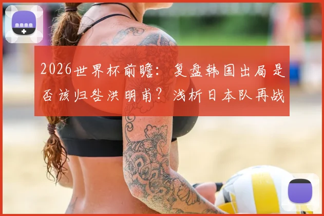 2026世界杯前瞻：复盘韩国出局是否该归咎洪明甫？浅析日本队再战巴西的机遇与挑战