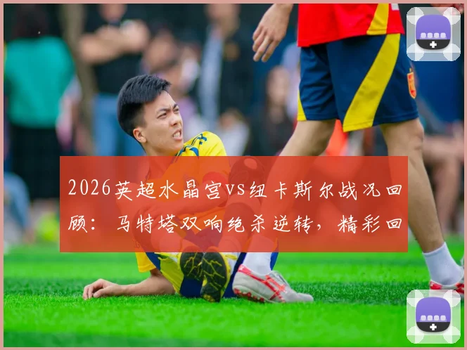 2026英超水晶宫vs纽卡斯尔战况回顾：马特塔双响绝杀逆转，精彩回放怎么看？