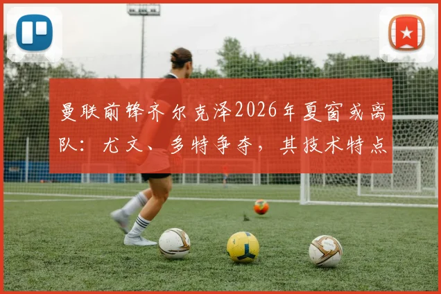 曼联前锋齐尔克泽2026年夏窗或离队：尤文、多特争夺，其技术特点与红魔战术契合度分析