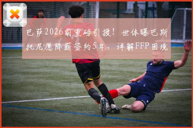 巴萨2026前重磅引援！世体曝巴斯托尼愿降薪签约5年，详解FFP困境下转会如何达成