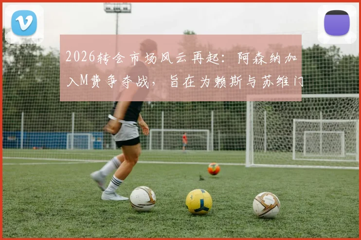 2026转会市场风云再起：阿森纳加入M费争夺战，旨在为赖斯与苏维门迪打造良性竞争环境