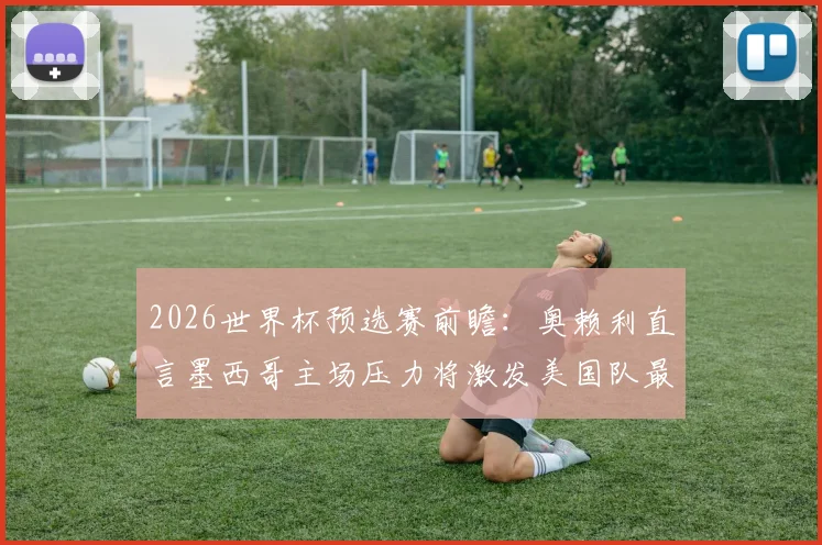 2026世界杯预选赛前瞻：奥赖利直言墨西哥主场压力将激发美国队最佳状态，阿兹特克客战全解析
