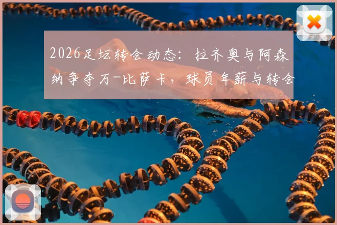 2026足坛转会动态：拉齐奥与阿森纳争夺万-比萨卡，球员年薪与转会费成焦点，附最新进展分析