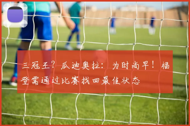 三冠王？瓜迪奥拉：为时尚早！福登需通过比赛找回最佳状态