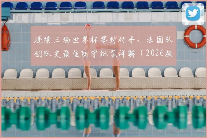 连续三场世界杯零封对手，法国队创队史最佳防守纪录详解（2026版）