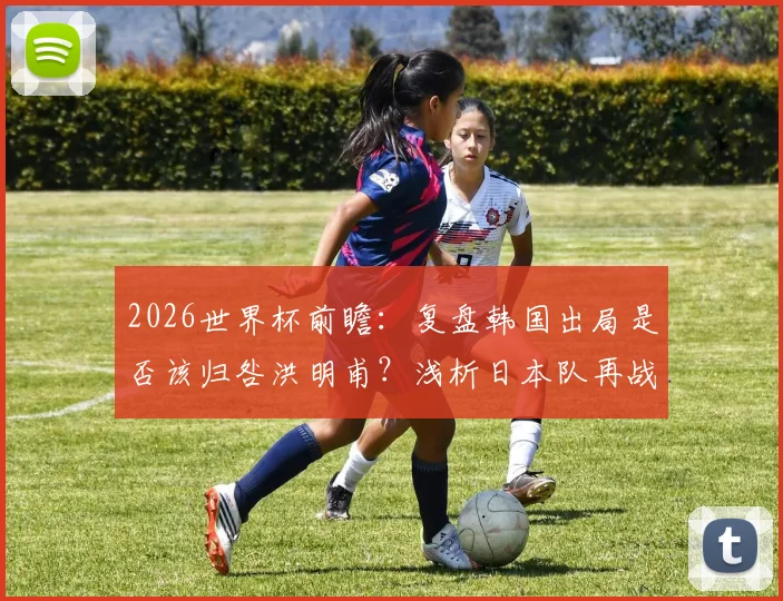 2026世界杯前瞻：复盘韩国出局是否该归咎洪明甫？浅析日本队再战巴西的机遇与挑战
