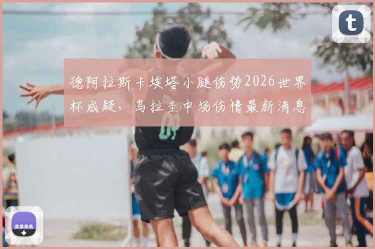 德阿拉斯卡埃塔小腿伤势2026世界杯成疑,乌拉圭中场伤情最新消息及队内影响分析