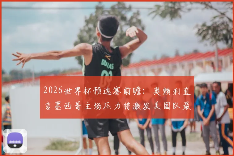 2026世界杯预选赛前瞻：奥赖利直言墨西哥主场压力将激发美国队最佳状态，阿兹特克客战全解析