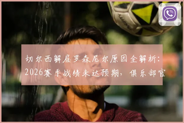切尔西解雇罗森尼尔原因全解析：2026赛季战绩未达预期，俱乐部官方声明详述决策过程与未来规划
