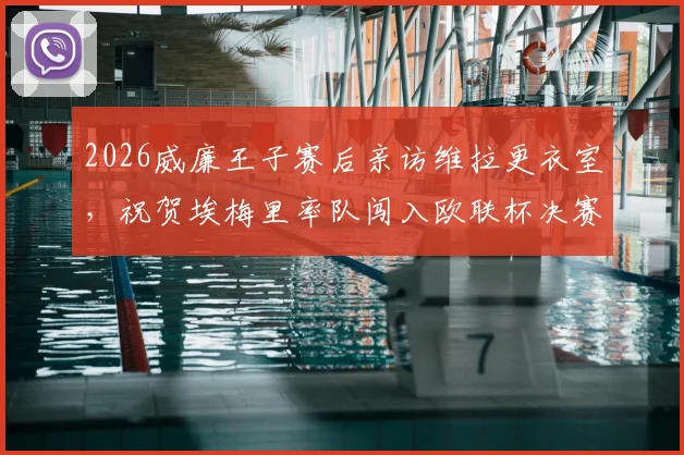 2026威廉王子赛后亲访维拉更衣室，祝贺埃梅里率队闯入欧联杯决赛全程回顾