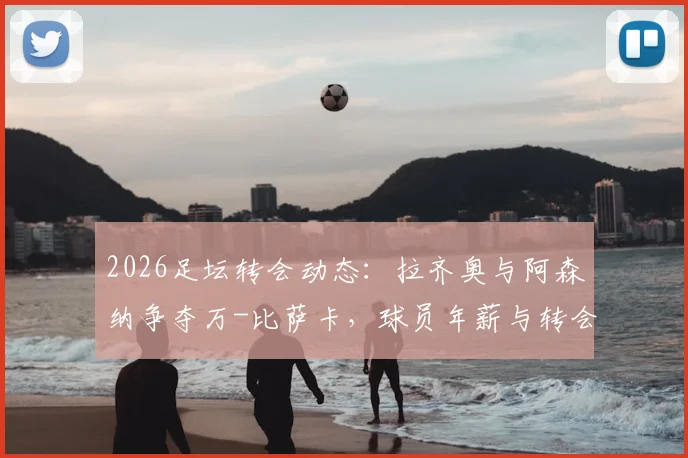 2026足坛转会动态：拉齐奥与阿森纳争夺万-比萨卡，球员年薪与转会费成焦点，附最新进展分析