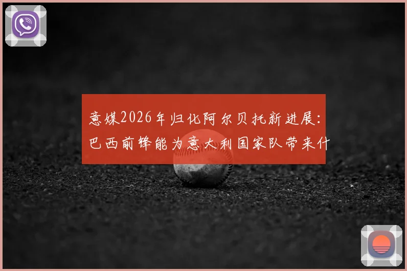 意媒2026年归化阿尔贝托新进展：巴西前锋能为意大利国家队带来什么战术变化？