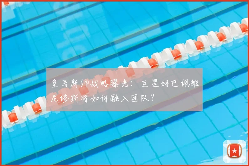 皇马新帅战略曝光：巨星姆巴佩维尼修斯将如何融入团队？