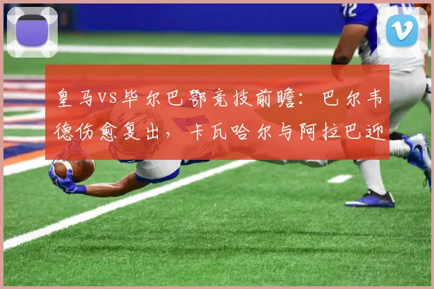 皇马vs毕尔巴鄂竞技前瞻：巴尔韦德伤愈复出，卡瓦哈尔与阿拉巴迎来主场告别战首发阵容
