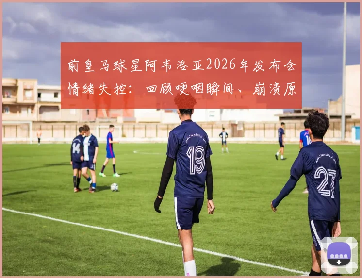 前皇马球星阿韦洛亚2026年发布会情绪失控：回顾哽咽瞬间、崩溃原因及对皇马青训的深远影响