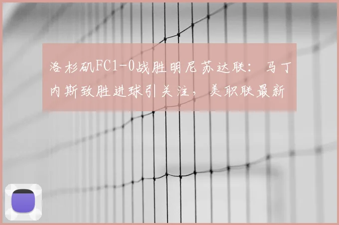 洛杉矶FC1-0战胜明尼苏达联：马丁内斯致胜进球引关注，美职联最新积分榜及比赛复盘