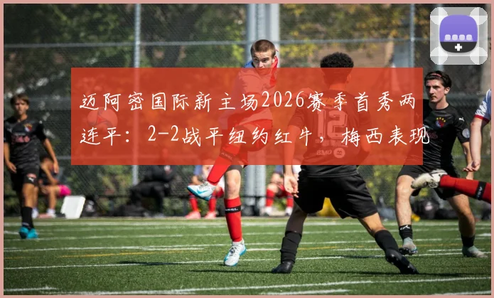 迈阿密国际新主场2026赛季首秀两连平：2-2战平纽约红牛，梅西表现、历史交锋与主场地址深度解读