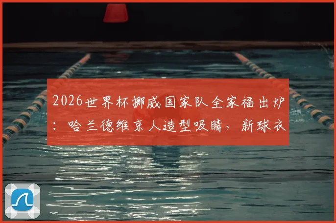 2026世界杯挪威国家队全家福出炉：哈兰德维京人造型吸睛，新球衣亮相引爆期待
