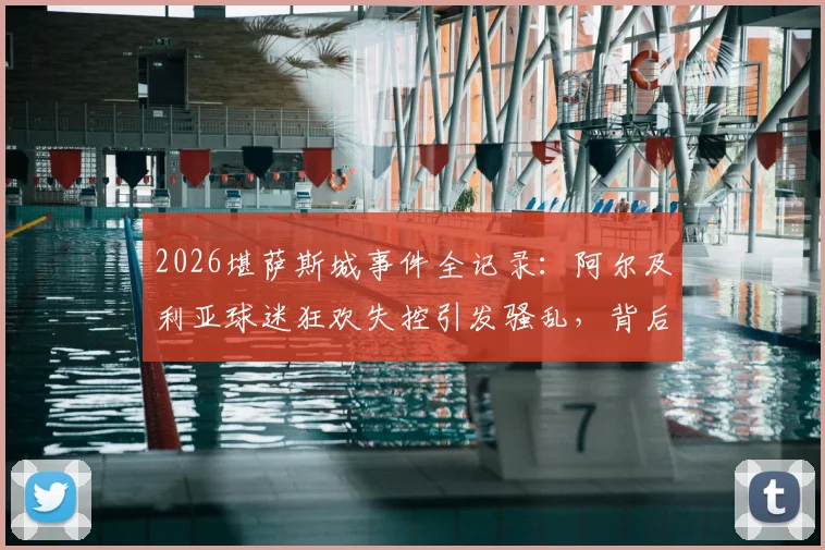 2026堪萨斯城事件全记录：阿尔及利亚球迷狂欢失控引发骚乱，背后原因深度剖析