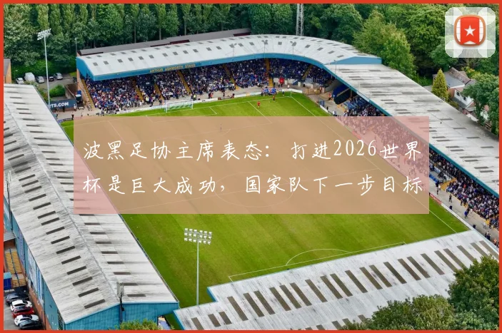 波黑足协主席表态：打进2026世界杯是巨大成功，国家队下一步目标与未来展望