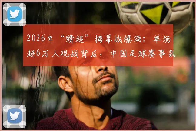 2026年“赣超”揭幕战爆满:单场超6万人观战背后,中国足球赛事氛围提升新信号