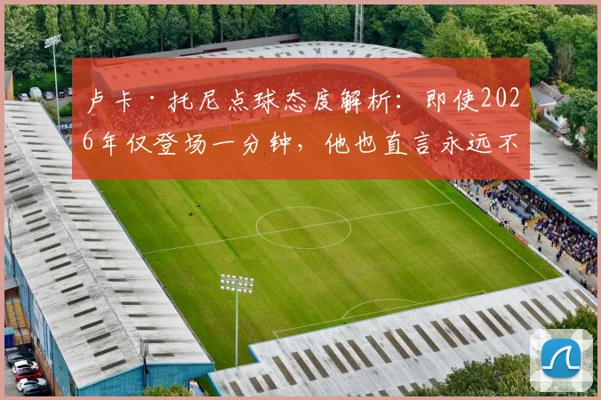 卢卡·托尼点球态度解析：即使2026年仅登场一分钟，他也直言永远不会拒绝主罚