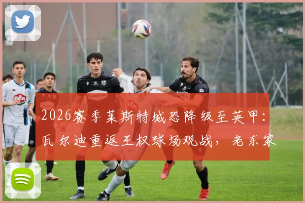 2026赛季莱斯特城恐降级至英甲：瓦尔迪重返王权球场观战，老东家前景引担忧