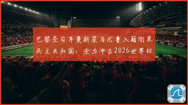 巴黎圣日耳曼新星马尤鲁入籍刚果民主共和国，全力冲击2026世界杯参赛资格，球员国籍转换背后的机遇与挑战