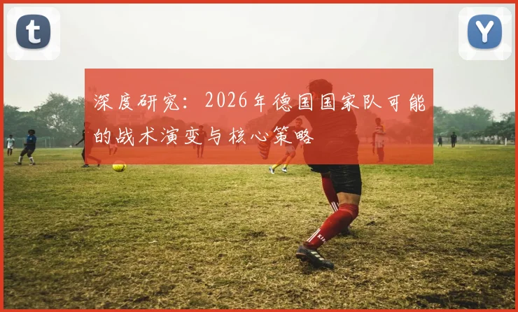 深度研究:2026年德国国家队可能的战术演变与核心策略