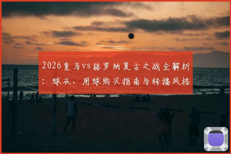 2026皇马vs赫罗纳复古之战全解析：球衣、用球购买指南与转播风格特点