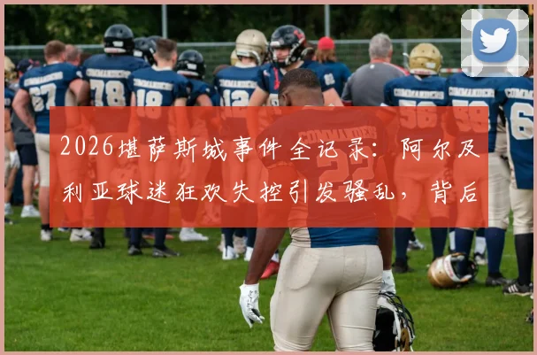 2026堪萨斯城事件全记录：阿尔及利亚球迷狂欢失控引发骚乱，背后原因深度剖析