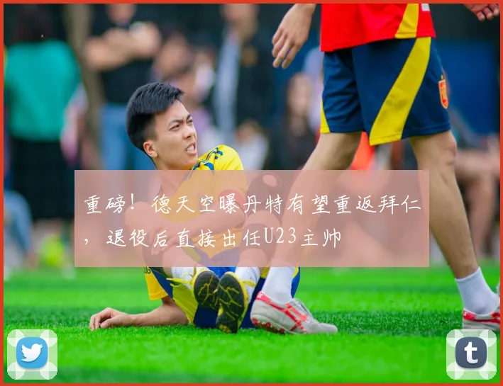 重磅！德天空曝丹特有望重返拜仁，退役后直接出任U23主帅