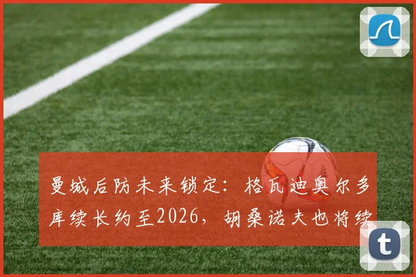 曼城后防未来锁定：格瓦迪奥尔多库续长约至2026，胡桑诺夫也将续约5年细节解析