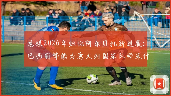 意媒2026年归化阿尔贝托新进展：巴西前锋能为意大利国家队带来什么战术变化？
