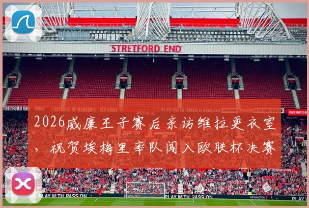 2026威廉王子赛后亲访维拉更衣室，祝贺埃梅里率队闯入欧联杯决赛全程回顾